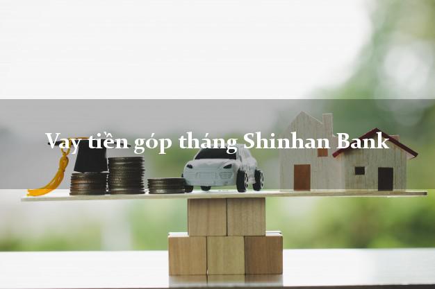 Vay tiền góp tháng Shinhan Bank Mới nhất